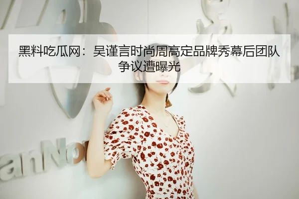 黑料吃瓜网：吴谨言时尚周高定品牌秀幕后团队争议遭曝光