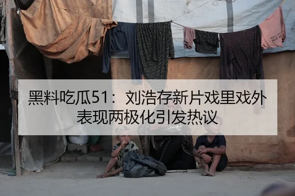 黑料吃瓜51：刘浩存新片戏里戏外表现两极化引发热议